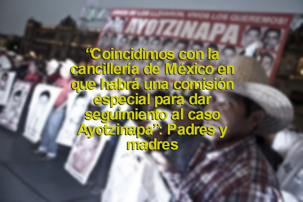 “Coincidimos con la cancillería de México en que habrá una comisión especial para dar seguimiento al caso Ayotzinapa”: Padres y madres